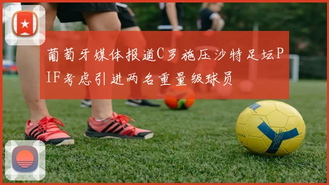 葡萄牙媒体报道C罗施压沙特足坛PIF考虑引进两名重量级球员