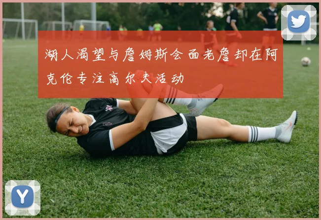 湖人渴望与詹姆斯会面老詹却在阿克伦专注高尔夫活动