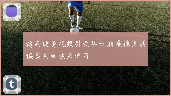 梅西健身视频引发热议利桑德罗调侃莫利纳快来学习
