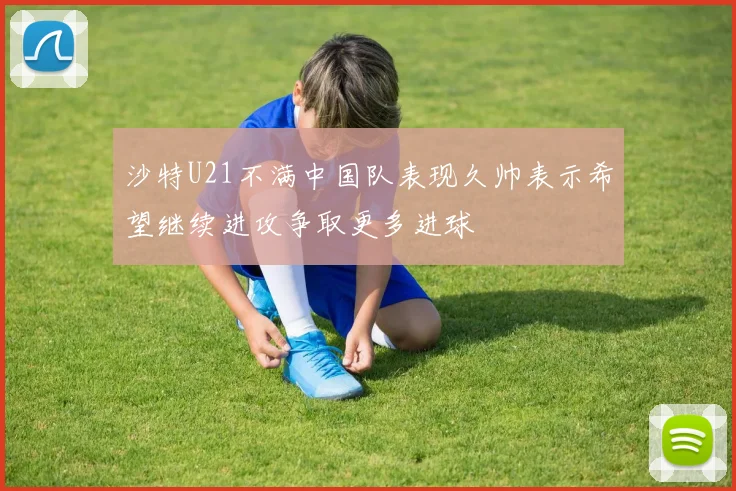 沙特U21不满中国队表现久帅表示希望继续进攻争取更多进球