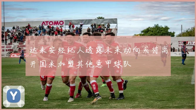 达米安经纪人透露未来动向或将离开国米加盟其他意甲球队