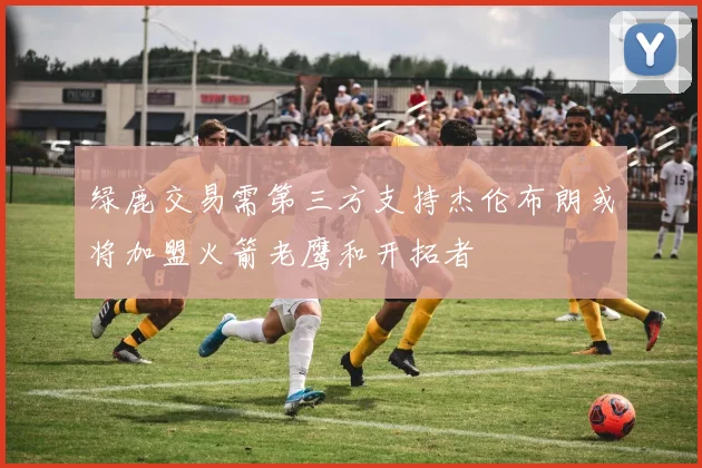 绿鹿交易需第三方支持杰伦布朗或将加盟火箭老鹰和开拓者