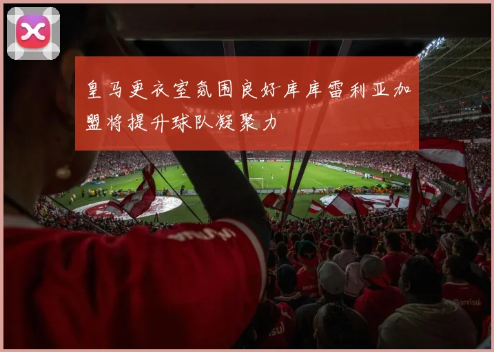皇马更衣室氛围良好库库雷利亚加盟将提升球队凝聚力