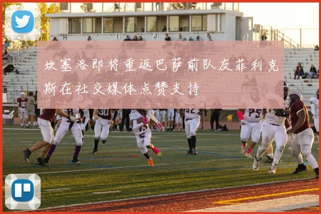 坎塞洛即将重返巴萨前队友菲利克斯在社交媒体点赞支持