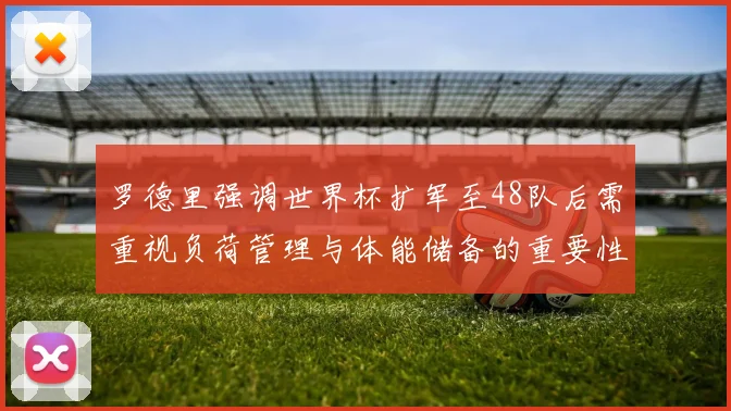 罗德里强调世界杯扩军至48队后需重视负荷管理与体能储备的重要性