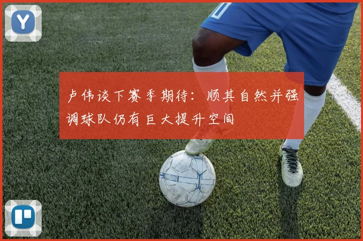 卢伟谈下赛季期待：顺其自然并强调球队仍有巨大提升空间