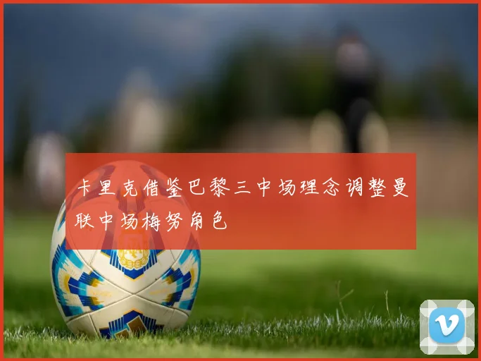 卡里克借鉴巴黎三中场理念调整曼联中场梅努角色