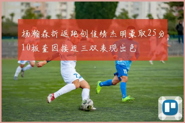 杨瀚森折返跑创佳绩杰明豪取25分10板奎因接近三双表现出色