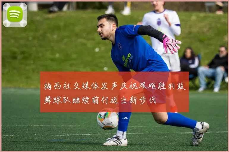 梅西社交媒体发声庆祝艰难胜利鼓舞球队继续前行迈出新步伐