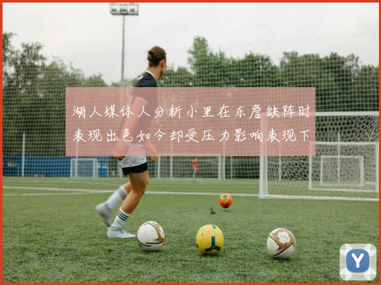湖人媒体人分析小里在东詹缺阵时表现出色如今却受压力影响表现下滑
