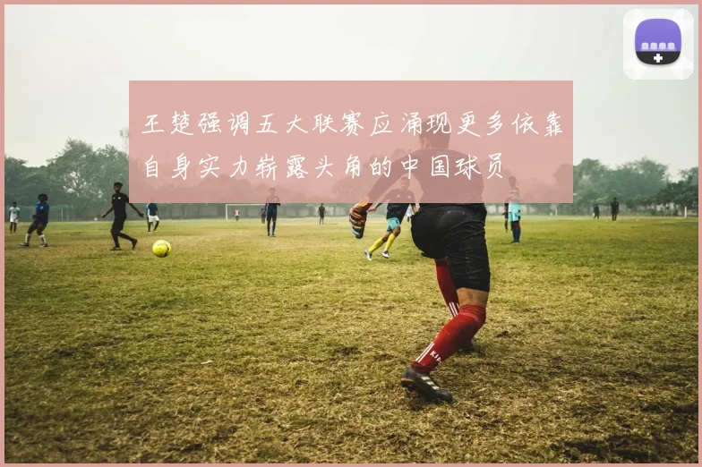 王楚强调五大联赛应涌现更多依靠自身实力崭露头角的中国球员