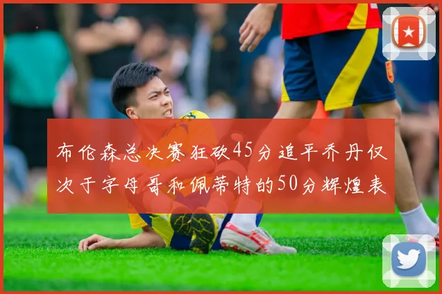 布伦森总决赛狂砍45分追平乔丹仅次于字母哥和佩蒂特的50分辉煌表现