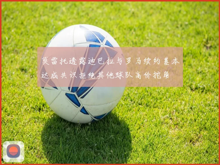 莫雷托透露迪巴拉与罗马续约基本达成共识拒绝其他球队高价挖角