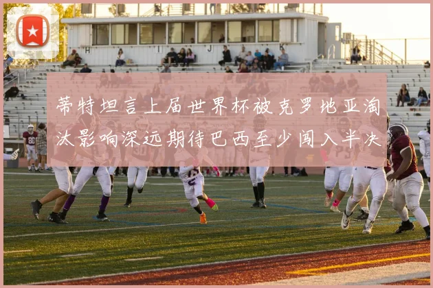 蒂特坦言上届世界杯被克罗地亚淘汰影响深远期待巴西至少闯入半决赛