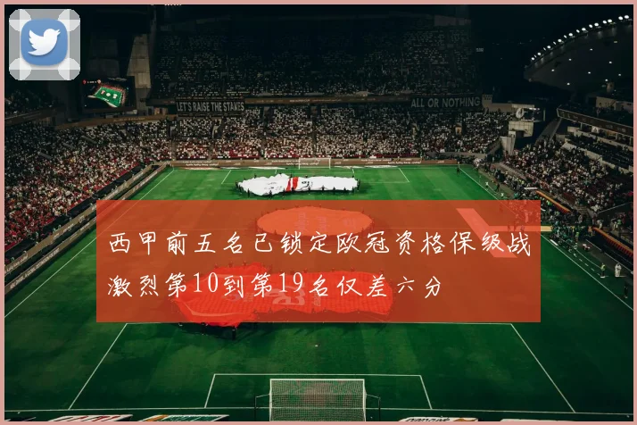 西甲前五名已锁定欧冠资格保级战激烈第10到第19名仅差六分
