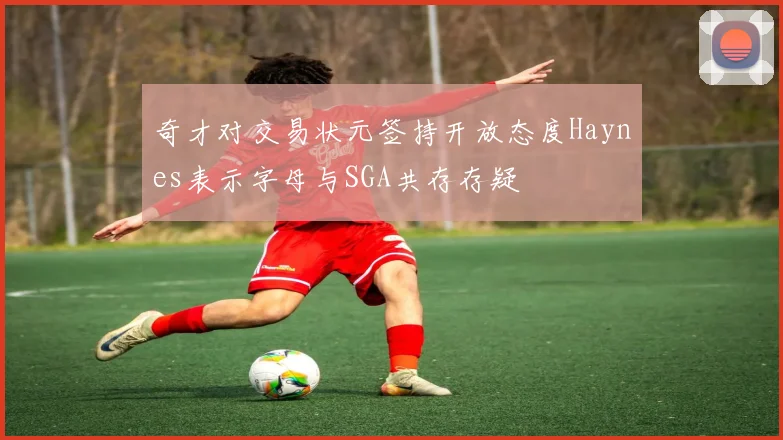 奇才对交易状元签持开放态度Haynes表示字母与SGA共存存疑