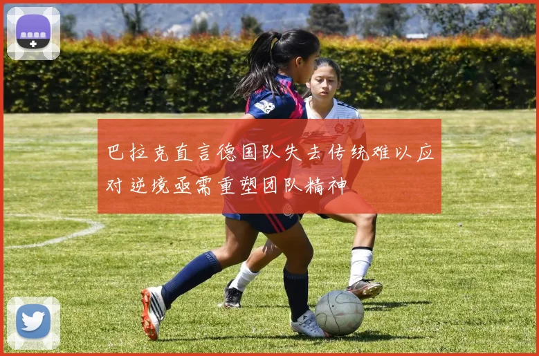 巴拉克直言德国队失去传统难以应对逆境亟需重塑团队精神