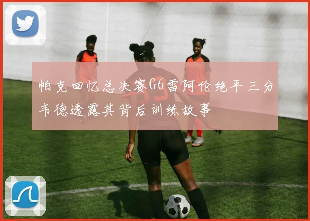 帕克回忆总决赛G6雷阿伦绝平三分韦德透露其背后训练故事