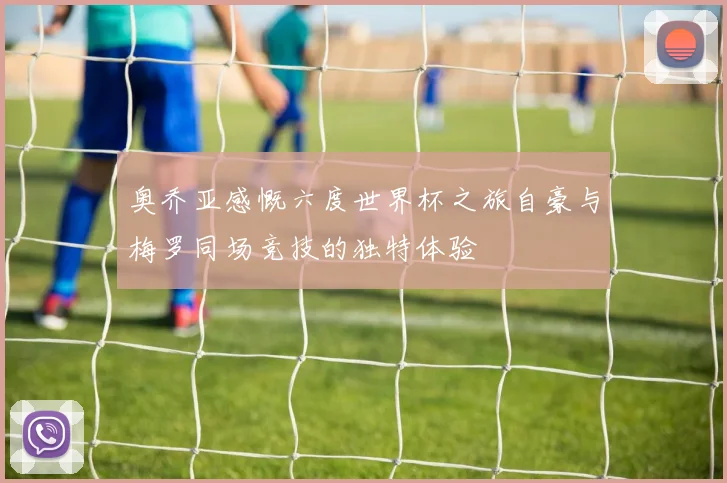奥乔亚感慨六度世界杯之旅自豪与梅罗同场竞技的独特体验