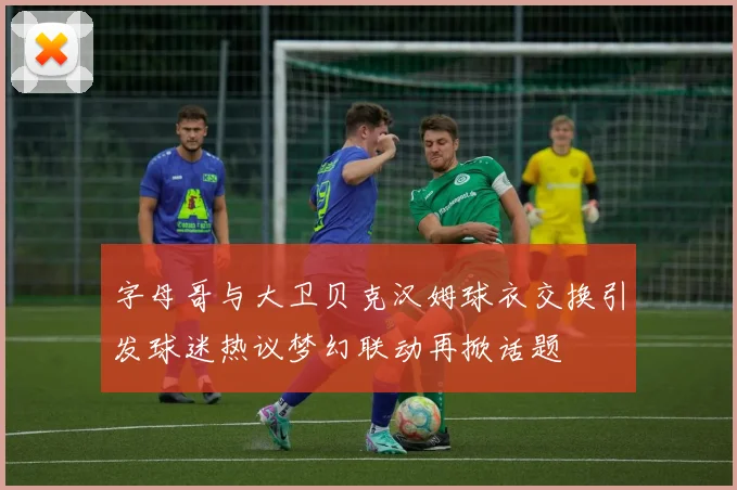 字母哥与大卫贝克汉姆球衣交换引发球迷热议梦幻联动再掀话题