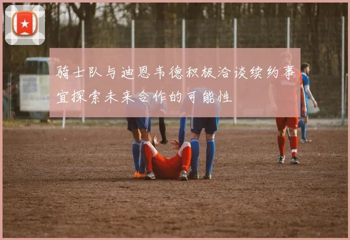 骑士队与迪恩韦德积极洽谈续约事宜探索未来合作的可能性