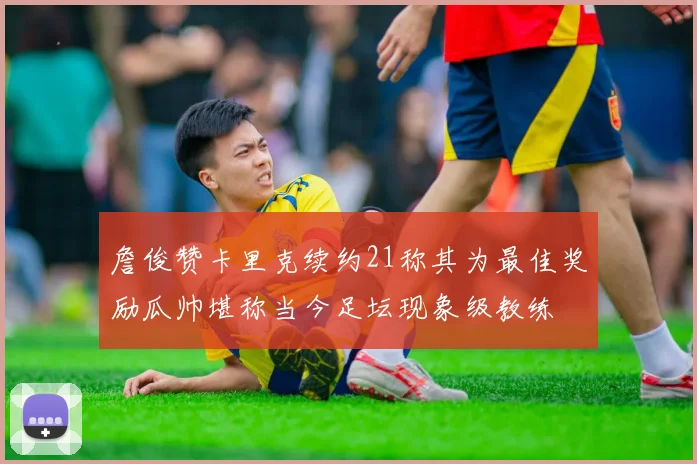 詹俊赞卡里克续约21称其为最佳奖励瓜帅堪称当今足坛现象级教练