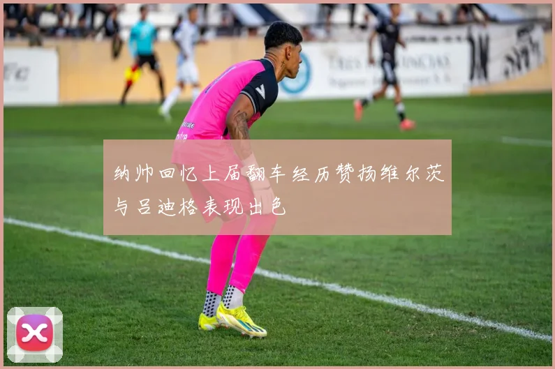 纳帅回忆上届翻车经历赞扬维尔茨与吕迪格表现出色
