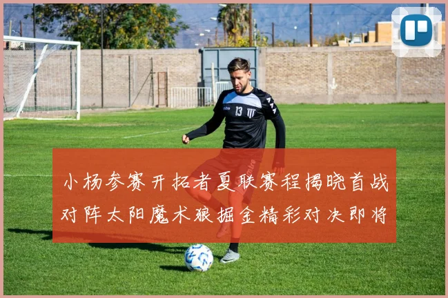 小杨参赛开拓者夏联赛程揭晓首战对阵太阳魔术狼掘金精彩对决即将开启