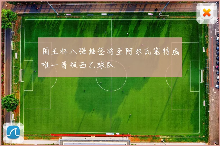 国王杯八强抽签将至阿尔瓦塞特成唯一晋级西乙球队